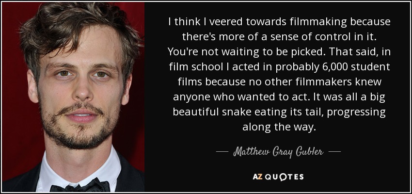 I think I veered towards filmmaking because there's more of a sense of control in it. You're not waiting to be picked. That said, in film school I acted in probably 6,000 student films because no other filmmakers knew anyone who wanted to act. It was all a big beautiful snake eating its tail, progressing along the way. - Matthew Gray Gubler