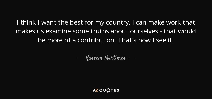 I think I want the best for my country. I can make work that makes us examine some truths about ourselves - that would be more of a contribution. That's how I see it. - Kareem Mortimer