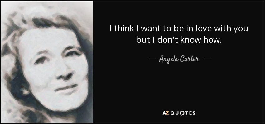 I think I want to be in love with you but I don't know how. - Angela Carter