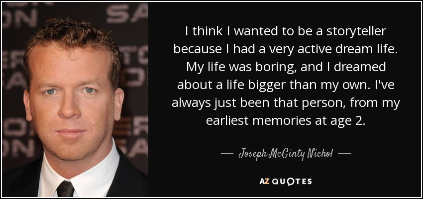 I think I wanted to be a storyteller because I had a very active dream life. My life was boring, and I dreamed about a life bigger than my own. I've always just been that person, from my earliest memories at age 2. - Joseph McGinty Nichol