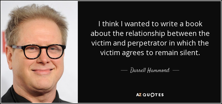 I think I wanted to write a book about the relationship between the victim and perpetrator in which the victim agrees to remain silent. - Darrell Hammond