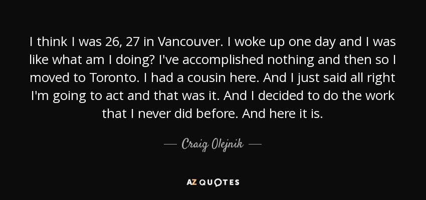 I think I was 26, 27 in Vancouver. I woke up one day and I was like what am I doing? I've accomplished nothing and then so I moved to Toronto. I had a cousin here. And I just said all right I'm going to act and that was it. And I decided to do the work that I never did before. And here it is. - Craig Olejnik