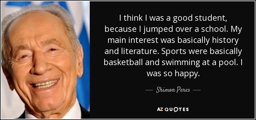I think I was a good student, because I jumped over a school. My main interest was basically history and literature. Sports were basically basketball and swimming at a pool. I was so happy. - Shimon Peres