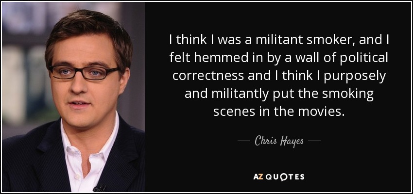 I think I was a militant smoker, and I felt hemmed in by a wall of political correctness and I think I purposely and militantly put the smoking scenes in the movies. - Chris Hayes