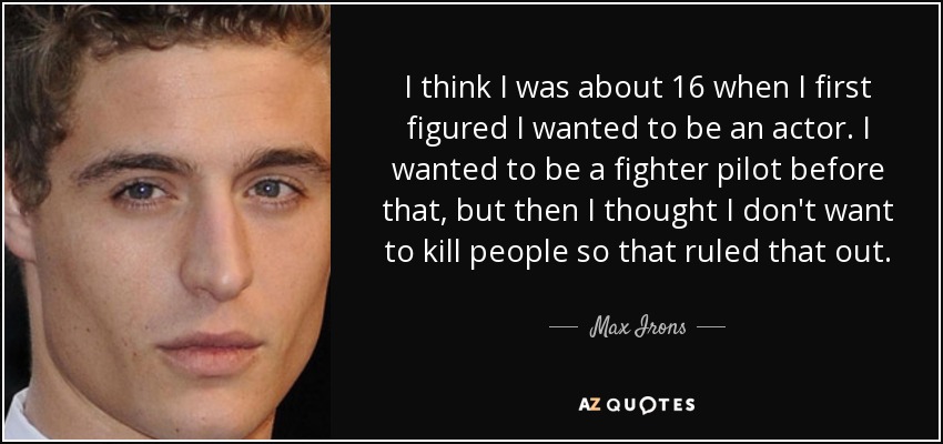 I think I was about 16 when I first figured I wanted to be an actor. I wanted to be a fighter pilot before that, but then I thought I don't want to kill people so that ruled that out. - Max Irons