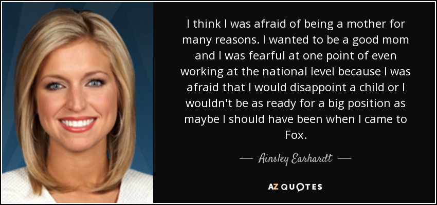 I think I was afraid of being a mother for many reasons. I wanted to be a good mom and I was fearful at one point of even working at the national level because I was afraid that I would disappoint a child or I wouldn't be as ready for a big position as maybe I should have been when I came to Fox. - Ainsley Earhardt