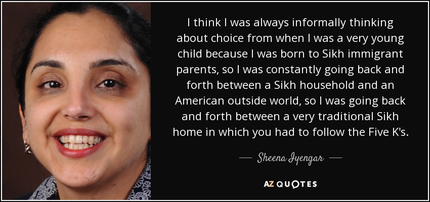 I think I was always informally thinking about choice from when I was a very young child because I was born to Sikh immigrant parents, so I was constantly going back and forth between a Sikh household and an American outside world, so I was going back and forth between a very traditional Sikh home in which you had to follow the Five K's. - Sheena Iyengar