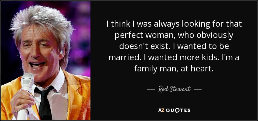 I think I was always looking for that perfect woman, who obviously doesn't exist. I wanted to be married. I wanted more kids. I'm a family man, at heart. - Rod Stewart