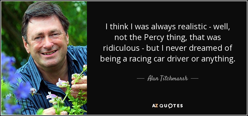 I think I was always realistic - well, not the Percy thing, that was ridiculous - but I never dreamed of being a racing car driver or anything. - Alan Titchmarsh