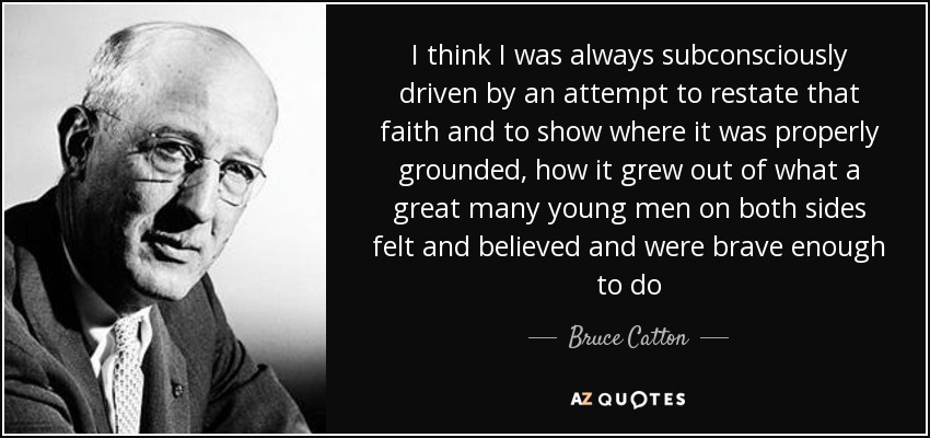 I think I was always subconsciously driven by an attempt to restate that faith and to show where it was properly grounded, how it grew out of what a great many young men on both sides felt and believed and were brave enough to do - Bruce Catton