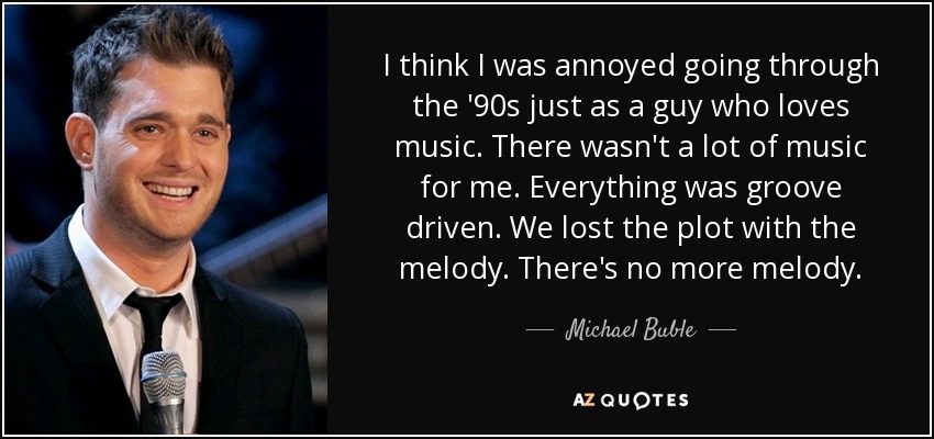 I think I was annoyed going through the '90s just as a guy who loves music. There wasn't a lot of music for me. Everything was groove driven. We lost the plot with the melody. There's no more melody. - Michael Buble