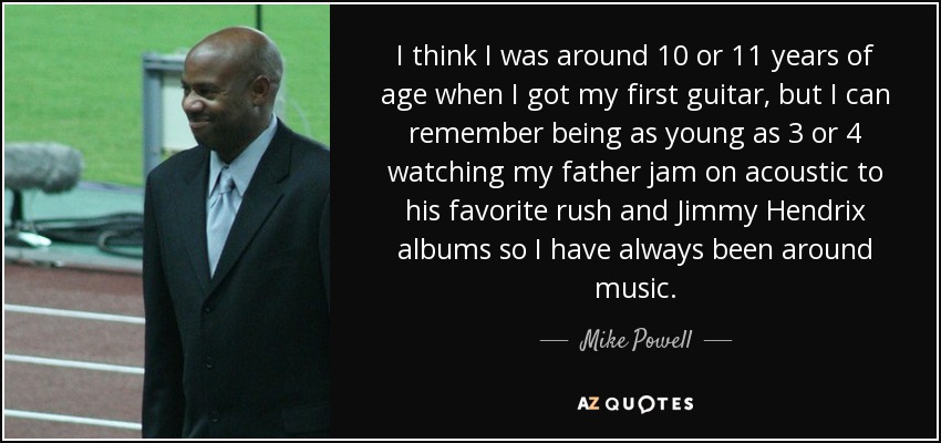 I think I was around 10 or 11 years of age when I got my first guitar, but I can remember being as young as 3 or 4 watching my father jam on acoustic to his favorite rush and Jimmy Hendrix albums so I have always been around music. - Mike Powell
