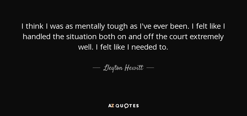 I think I was as mentally tough as I've ever been. I felt like I handled the situation both on and off the court extremely well. I felt like I needed to. - Lleyton Hewitt