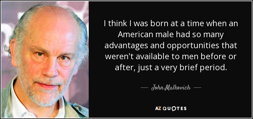 I think I was born at a time when an American male had so many advantages and opportunities that weren't available to men before or after, just a very brief period. - John Malkovich