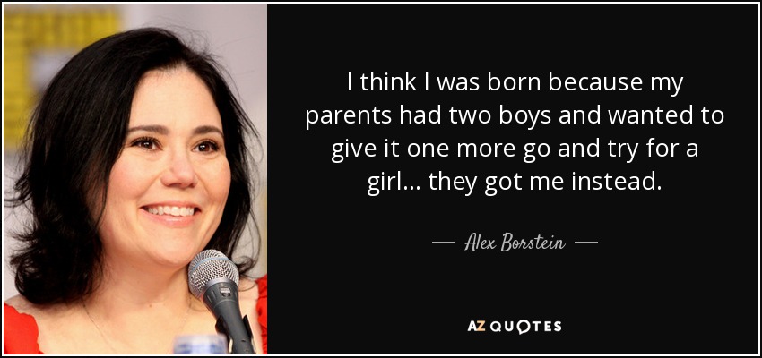I think I was born because my parents had two boys and wanted to give it one more go and try for a girl... they got me instead. - Alex Borstein