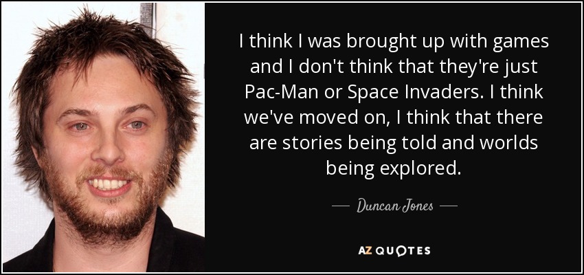 I think I was brought up with games and I don't think that they're just Pac-Man or Space Invaders. I think we've moved on, I think that there are stories being told and worlds being explored. - Duncan Jones