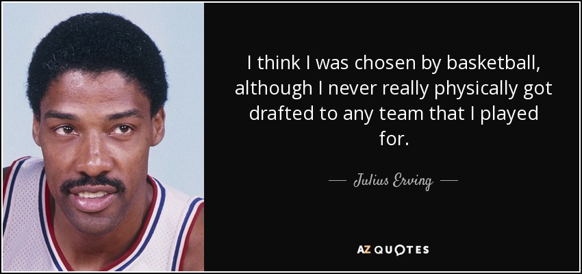 I think I was chosen by basketball, although I never really physically got drafted to any team that I played for. - Julius Erving