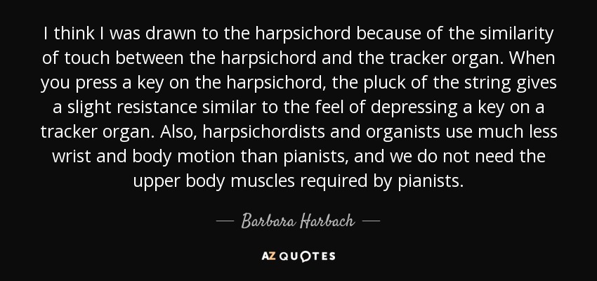 I think I was drawn to the harpsichord because of the similarity of touch between the harpsichord and the tracker organ. When you press a key on the harpsichord, the pluck of the string gives a slight resistance similar to the feel of depressing a key on a tracker organ. Also, harpsichordists and organists use much less wrist and body motion than pianists, and we do not need the upper body muscles required by pianists. - Barbara Harbach