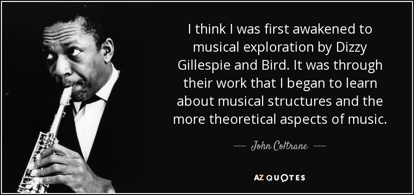 I think I was first awakened to musical exploration by Dizzy Gillespie and Bird. It was through their work that I began to learn about musical structures and the more theoretical aspects of music. - John Coltrane