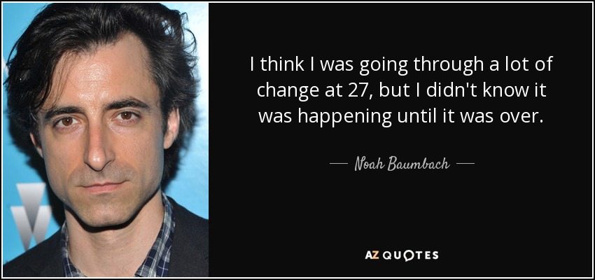 I think I was going through a lot of change at 27, but I didn't know it was happening until it was over. - Noah Baumbach
