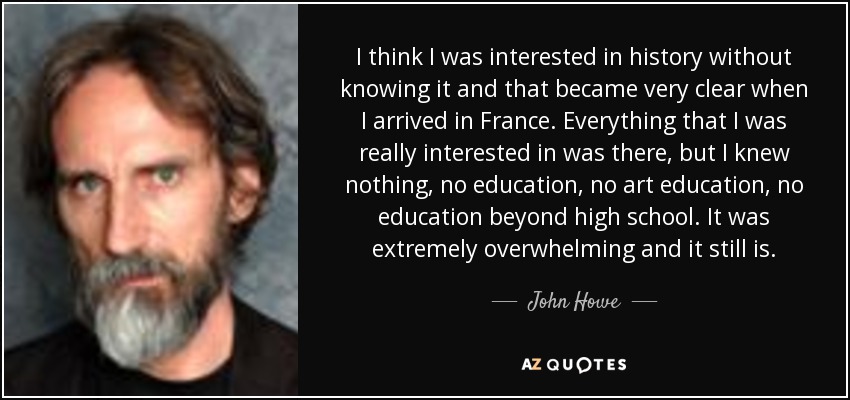 I think I was interested in history without knowing it and that became very clear when I arrived in France. Everything that I was really interested in was there, but I knew nothing, no education, no art education, no education beyond high school. It was extremely overwhelming and it still is. - John Howe