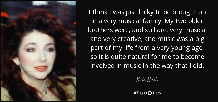I think I was just lucky to be brought up in a very musical family. My two older brothers were, and still are, very musical and very creative, and music was a big part of my life from a very young age, so it is quite natural for me to become involved in music in the way that I did. - Kate Bush