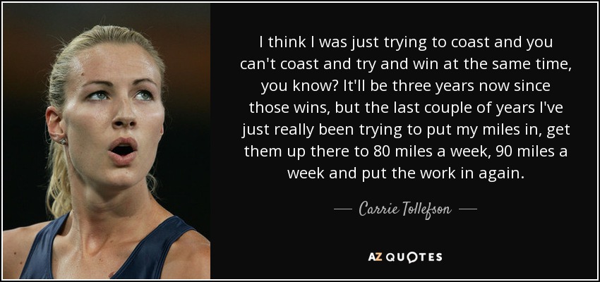 I think I was just trying to coast and you can't coast and try and win at the same time, you know? It'll be three years now since those wins, but the last couple of years I've just really been trying to put my miles in, get them up there to 80 miles a week, 90 miles a week and put the work in again. - Carrie Tollefson