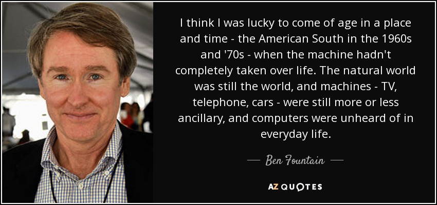 I think I was lucky to come of age in a place and time - the American South in the 1960s and '70s - when the machine hadn't completely taken over life. The natural world was still the world, and machines - TV, telephone, cars - were still more or less ancillary, and computers were unheard of in everyday life. - Ben Fountain