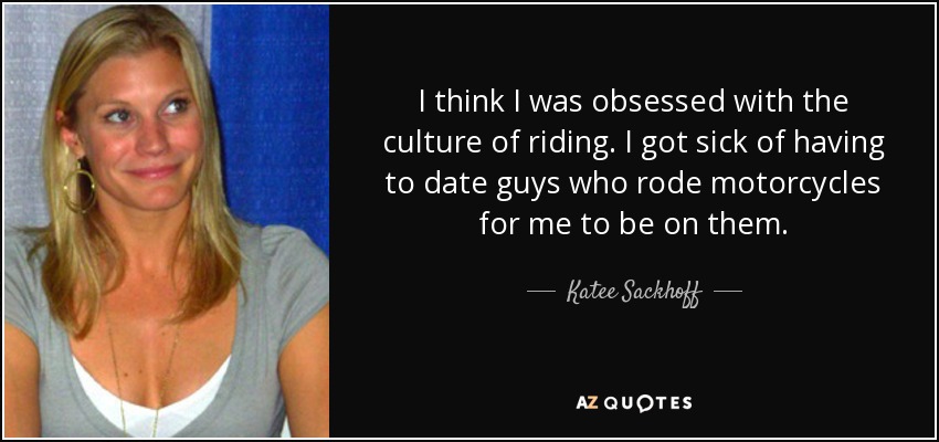 I think I was obsessed with the culture of riding. I got sick of having to date guys who rode motorcycles for me to be on them. - Katee Sackhoff