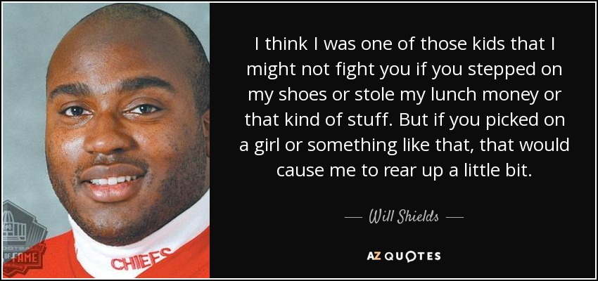 I think I was one of those kids that I might not fight you if you stepped on my shoes or stole my lunch money or that kind of stuff. But if you picked on a girl or something like that, that would cause me to rear up a little bit. - Will Shields