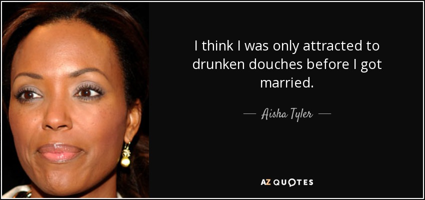 I think I was only attracted to drunken douches before I got married. - Aisha Tyler