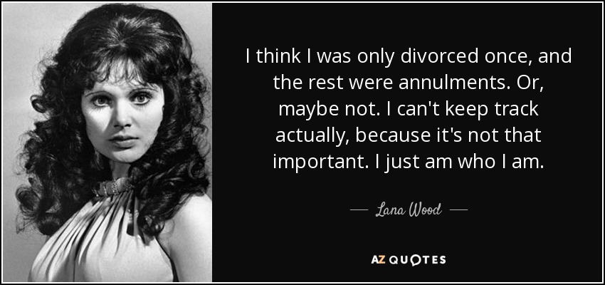 I think I was only divorced once, and the rest were annulments. Or, maybe not. I can't keep track actually, because it's not that important. I just am who I am. - Lana Wood