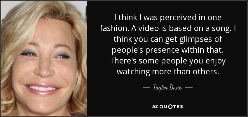 I think I was perceived in one fashion. A video is based on a song. I think you can get glimpses of people's presence within that. There's some people you enjoy watching more than others. - Taylor Dane