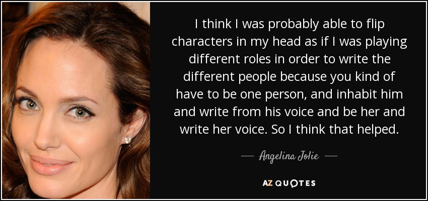 I think I was probably able to flip characters in my head as if I was playing different roles in order to write the different people because you kind of have to be one person, and inhabit him and write from his voice and be her and write her voice. So I think that helped. - Angelina Jolie