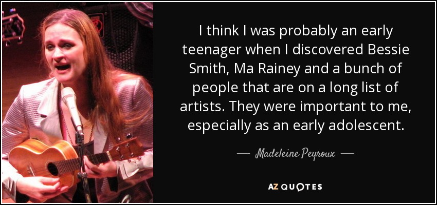 I think I was probably an early teenager when I discovered Bessie Smith, Ma Rainey and a bunch of people that are on a long list of artists. They were important to me, especially as an early adolescent. - Madeleine Peyroux