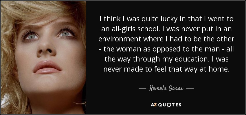 I think I was quite lucky in that I went to an all-girls school. I was never put in an environment where I had to be the other - the woman as opposed to the man - all the way through my education. I was never made to feel that way at home. - Romola Garai