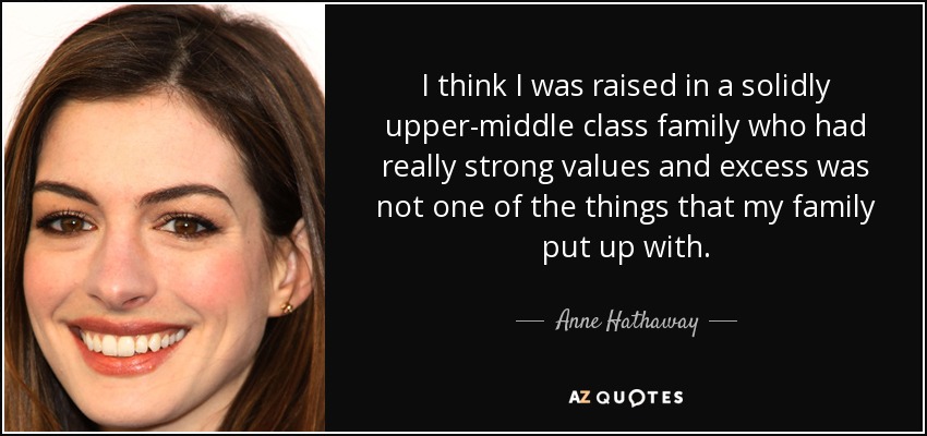 I think I was raised in a solidly upper-middle class family who had really strong values and excess was not one of the things that my family put up with. - Anne Hathaway