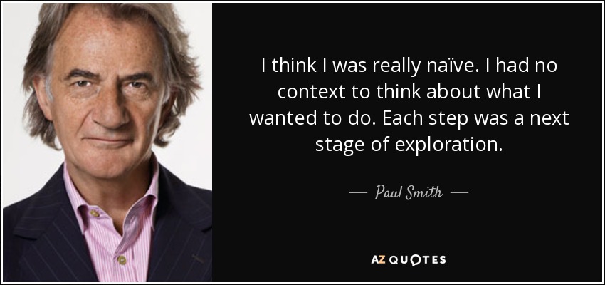 I think I was really naïve. I had no context to think about what I wanted to do. Each step was a next stage of exploration. - Paul Smith