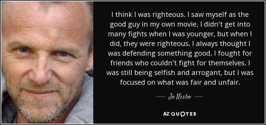 I think I was righteous. I saw myself as the good guy in my own movie. I didn't get into many fights when I was younger, but when I did, they were righteous. I always thought I was defending something good. I fought for friends who couldn't fight for themselves. I was still being selfish and arrogant, but I was focused on what was fair and unfair. - Jo Nesbo
