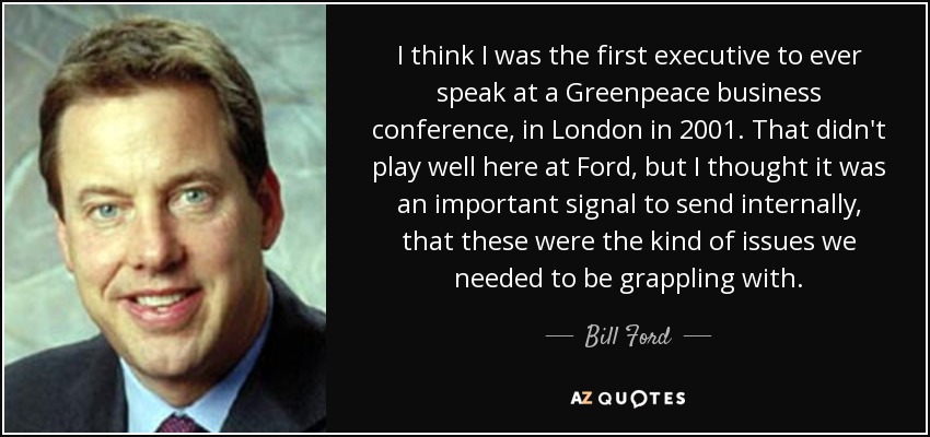I think I was the first executive to ever speak at a Greenpeace business conference, in London in 2001. That didn't play well here at Ford, but I thought it was an important signal to send internally, that these were the kind of issues we needed to be grappling with. - Bill Ford