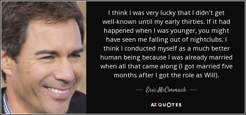 I think I was very lucky that I didn't get well-known until my early thirties. If it had happened when I was younger, you might have seen me falling out of nightclubs. I think I conducted myself as a much better human being because I was already married when all that came along (I got married five months after I got the role as Will). - Eric McCormack