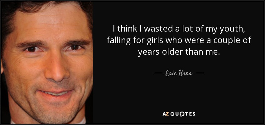 I think I wasted a lot of my youth, falling for girls who were a couple of years older than me. - Eric Bana