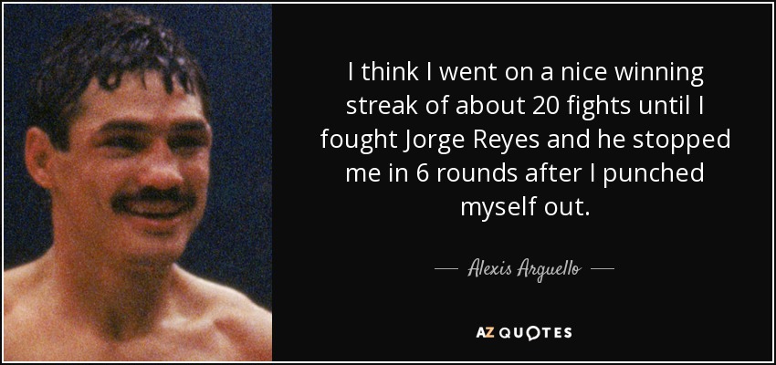 I think I went on a nice winning streak of about 20 fights until I fought Jorge Reyes and he stopped me in 6 rounds after I punched myself out. - Alexis Arguello