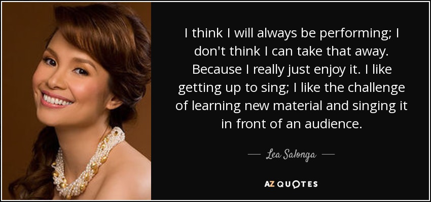 I think I will always be performing; I don't think I can take that away. Because I really just enjoy it. I like getting up to sing; I like the challenge of learning new material and singing it in front of an audience. - Lea Salonga