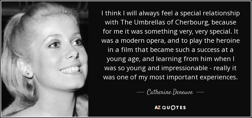 I think I will always feel a special relationship with The Umbrellas of Cherbourg, because for me it was something very, very special. It was a modern opera, and to play the heroine in a film that became such a success at a young age, and learning from him when I was so young and impressionable - really it was one of my most important experiences. - Catherine Deneuve