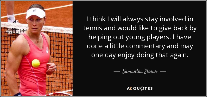 I think I will always stay involved in tennis and would like to give back by helping out young players. I have done a little commentary and may one day enjoy doing that again. - Samantha Stosur