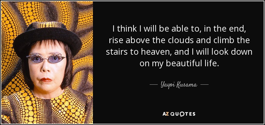 I think I will be able to, in the end, rise above the clouds and climb the stairs to heaven, and I will look down on my beautiful life. - Yayoi Kusama