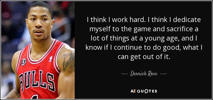 I think I work hard. I think I dedicate myself to the game and sacrifice a lot of things at a young age, and I know if I continue to do good, what I can get out of it. - Derrick Rose