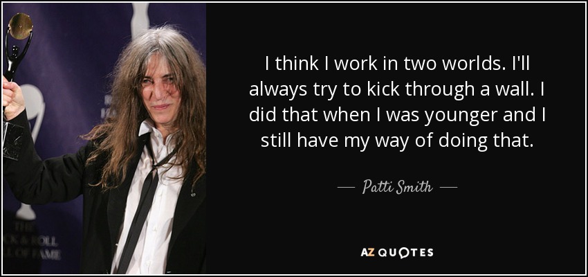 I think I work in two worlds. I'll always try to kick through a wall. I did that when I was younger and I still have my way of doing that. - Patti Smith