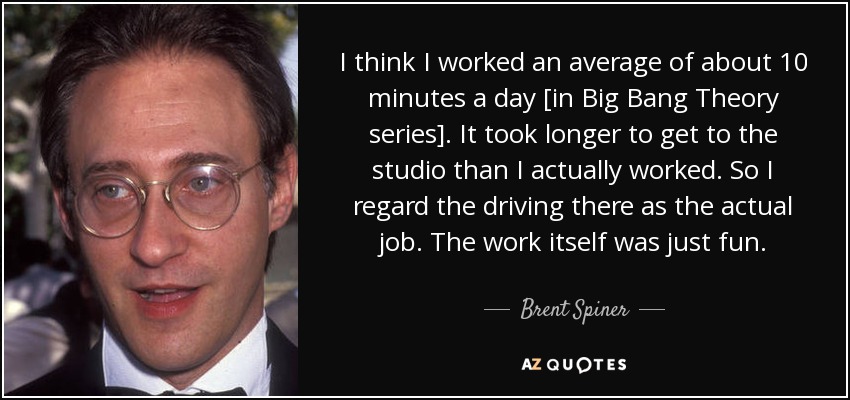 I think I worked an average of about 10 minutes a day [in Big Bang Theory series]. It took longer to get to the studio than I actually worked. So I regard the driving there as the actual job. The work itself was just fun. - Brent Spiner